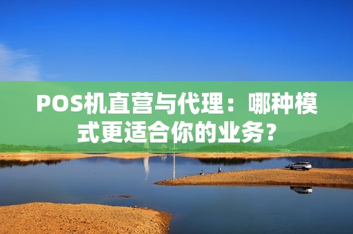 POS机直营与代理:哪种模式更适合你的业务?