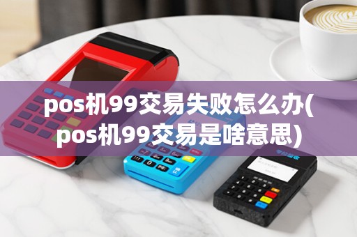 pos机99交易失败怎么办(pos机99交易是啥意思)