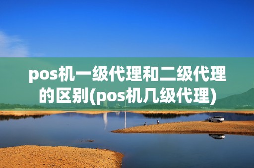 pos机一级代理和二级代理的区别(pos机几级代理)