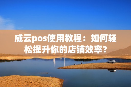 威云pos使用教程:如何轻松提升你的店铺效率?