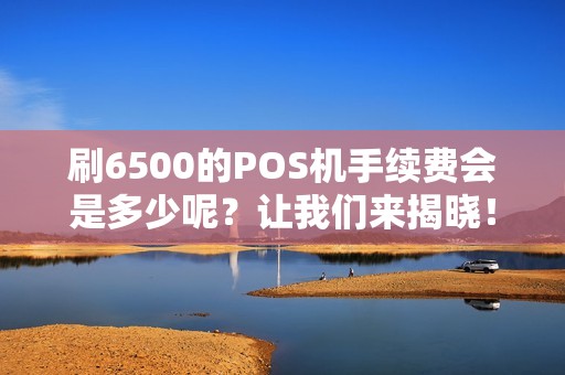 刷6500的POS机手续费会是多少呢？让我们来揭晓！