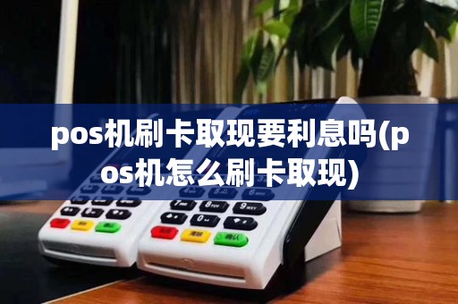 pos机刷卡取现要利息吗(pos机怎么刷卡取现)