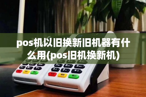 pos机以旧换新旧机器有什么用(pos旧机换新机)