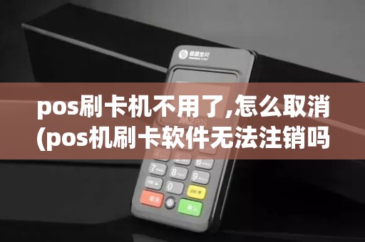 pos刷卡机不用了,怎么取消(pos机刷卡软件无法注销吗)