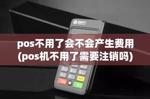 pos不用了会不会产生费用(pos机不用了需要注销吗)