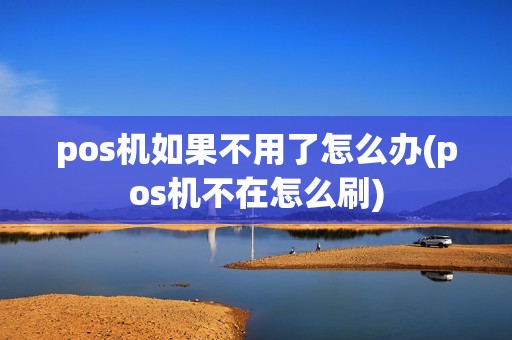 pos机如果不用了怎么办(pos机不在怎么刷)