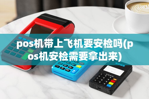 pos机带上飞机要安检吗(pos机安检需要拿出来)