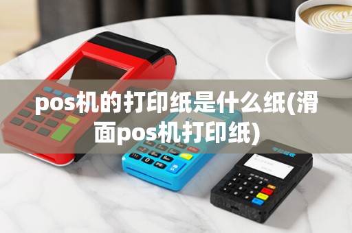 pos机的打印纸是什么纸(滑面pos机打印纸)