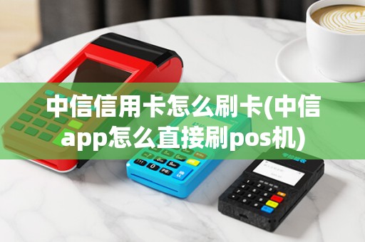 中信信用卡怎么刷卡(中信app怎么直接刷pos机)