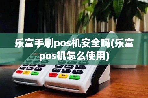 乐富手刷pos机安全吗(乐富pos机怎么使用)
