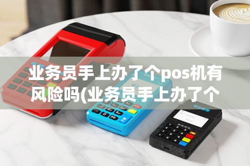 业务员手上办了个pos机有风险吗(业务员手上办了个pos机)