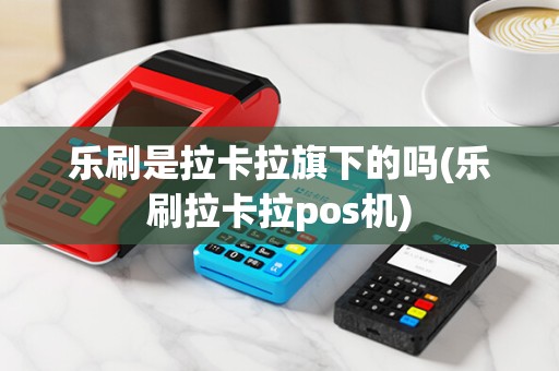 乐刷是拉卡拉旗下的吗(乐刷拉卡拉pos机)
