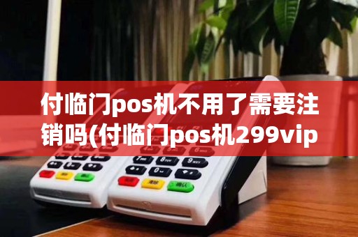 付临门pos机不用了需要注销吗(付临门pos机299vip)