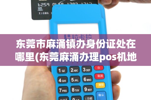 东莞市麻涌镇办身份证处在哪里(东莞麻涌办理pos机地址)