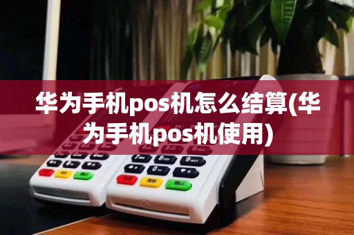 华为手机pos机怎么结算(华为手机pos机使用)