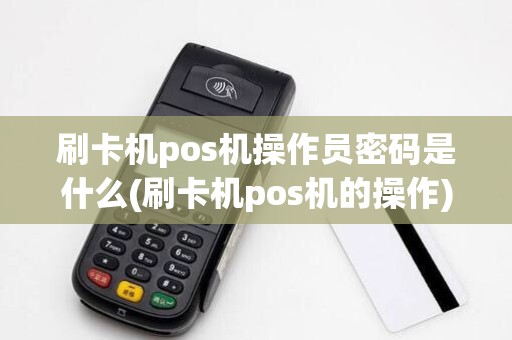 刷卡机pos机操作员密码是什么(刷卡机pos机的操作)