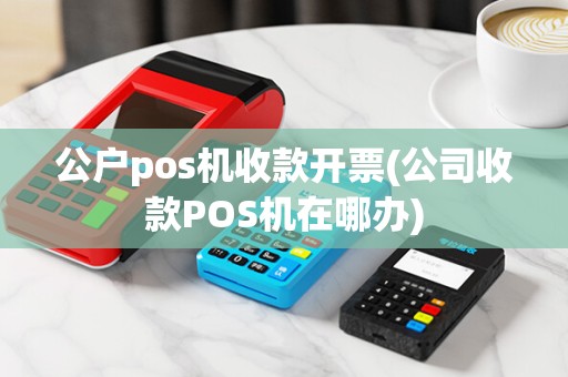 公户pos机收款开票(公司收款POS机在哪办)