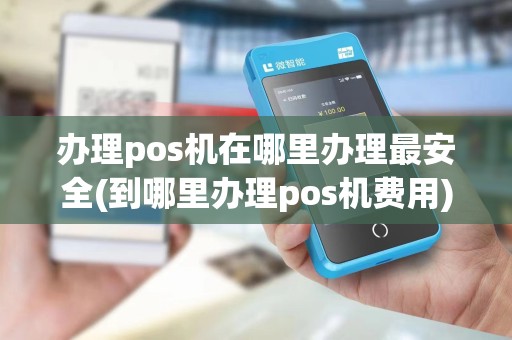 办理pos机在哪里办理最安全(到哪里办理pos机费用)