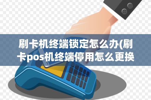 刷卡机终端锁定怎么办(刷卡pos机终端停用怎么更换)