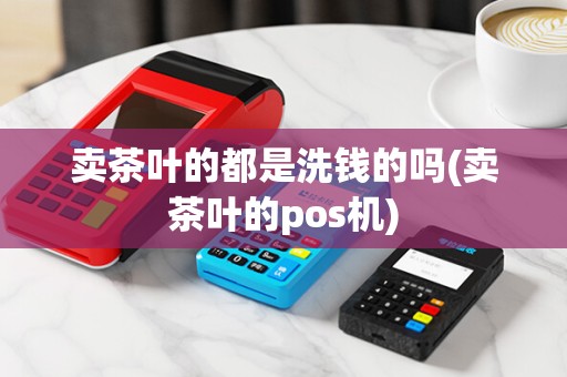 卖茶叶的都是洗钱的吗(卖茶叶的pos机)