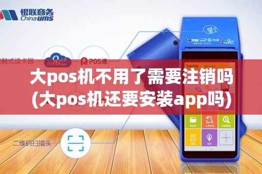 大pos机不用了需要注销吗(大pos机还要安装app吗)