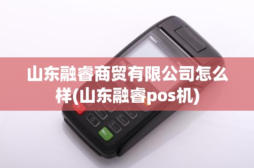 山东融睿商贸有限公司怎么样(山东融睿pos机)