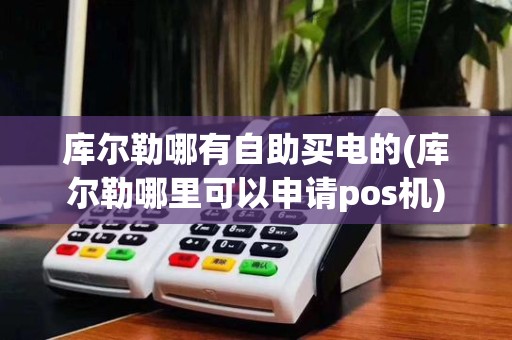 库尔勒哪有自助买电的(库尔勒哪里可以申请pos机)