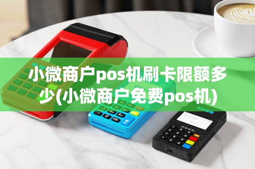 小微商户pos机刷卡限额多少(小微商户免费pos机)