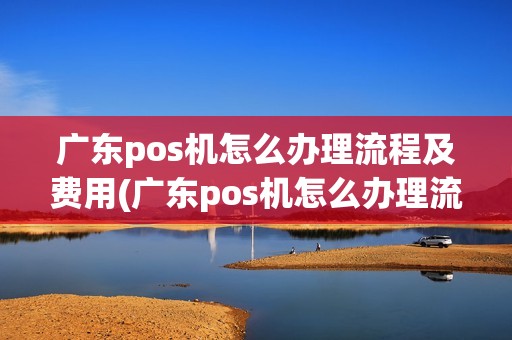 广东pos机怎么办理流程及费用(广东pos机怎么办理流程)