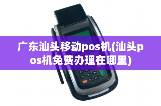广东汕头移动pos机(汕头pos机免费办理在哪里)