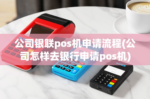 公司银联pos机申请流程(公司怎样去银行申请pos机)