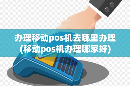 办理移动pos机去哪里办理(移动pos机办理哪家好)