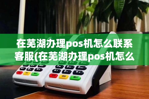 在芜湖办理pos机怎么联系客服(在芜湖办理pos机怎么联系) 在芜湖办理pos机怎么联系客服(在芜湖办理pos机怎么联系)