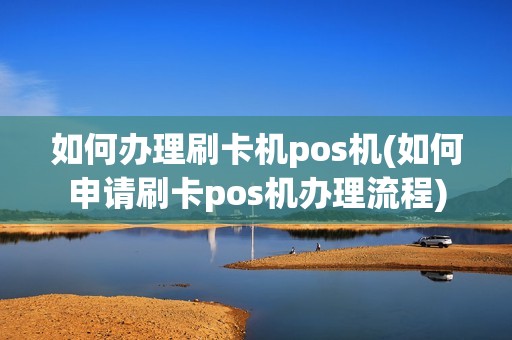 如何办理刷卡机pos机(如何申请刷卡pos机办理流程)