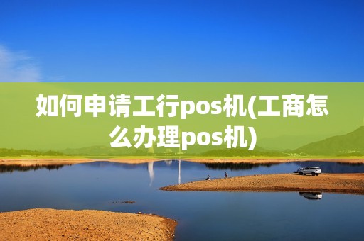 如何申请工行pos机(工商怎么办理pos机)