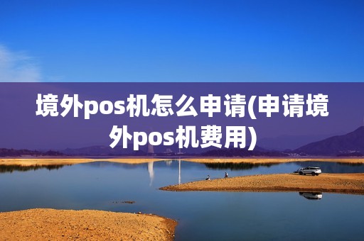 境外pos机怎么申请(申请境外pos机费用)