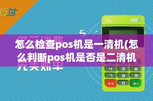 怎么检查pos机是一清机(怎么判断pos机是否是二清机)