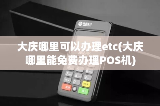 大庆哪里可以办理etc(大庆哪里能免费办理POS机)