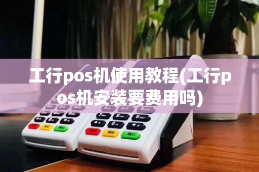 工行pos机使用教程(工行pos机安装要费用吗)