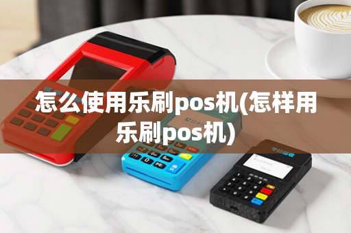 怎么使用乐刷pos机(怎样用乐刷pos机)