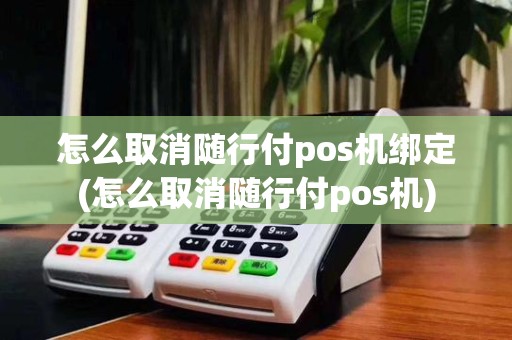 怎么取消随行付pos机绑定(怎么取消随行付pos机)