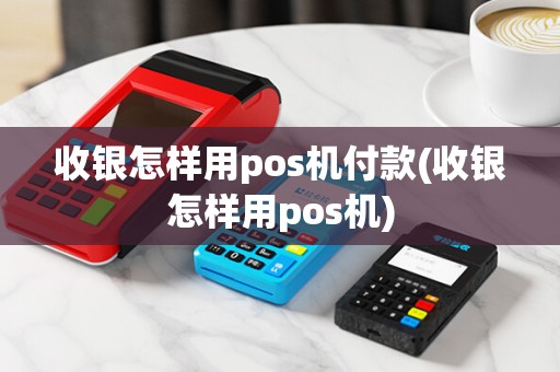收银怎样用pos机付款(收银怎样用pos机)