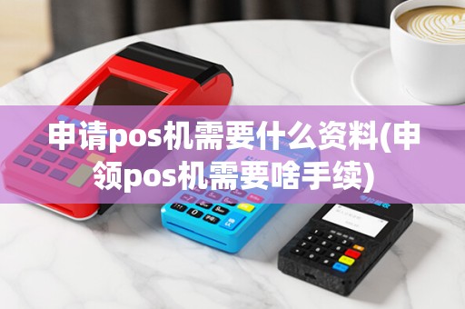 申请pos机需要什么资料(申领pos机需要啥手续)