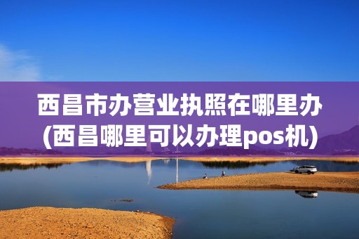 西昌市办营业执照在哪里办(西昌哪里可以办理pos机) 西昌市办营业执照在哪里办(西昌哪里可以办理pos机)