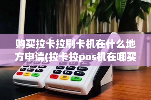 购买拉卡拉刷卡机在什么地方申请(拉卡拉pos机在哪买)