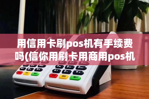 用信用卡刷pos机有手续费吗(信你用刷卡用商用pos机) 用信用卡刷pos机有手续费吗(信你用刷卡用商用pos机)