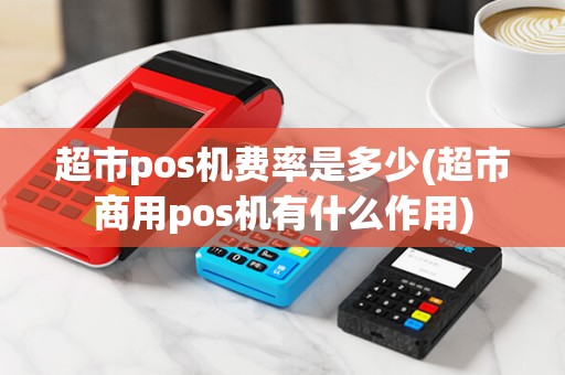 超市pos机费率是多少(超市商用pos机有什么作用) 超市pos机费率是多少(超市商用pos机有什么作用)