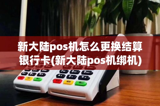 新大陆pos机怎么更换结算银行卡(新大陆pos机绑机)