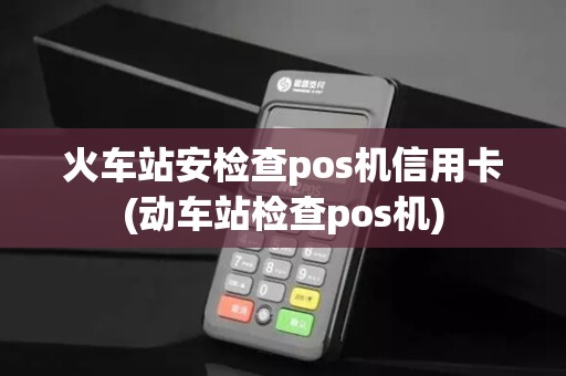 火车站安检查pos机信用卡(动车站检查pos机)