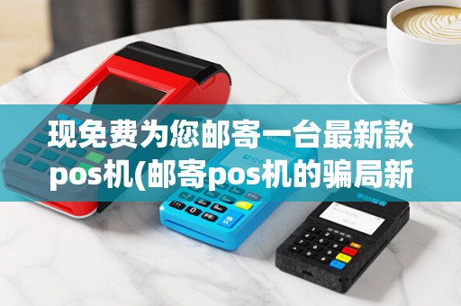 现免费为您邮寄一台最新款pos机(邮寄pos机的骗局新闻)